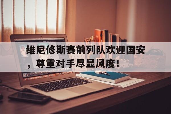 半岛体育官网-维尼修斯赛前列队欢迎国安，尊重对手尽显风度！的简单介绍-半岛体育官网
