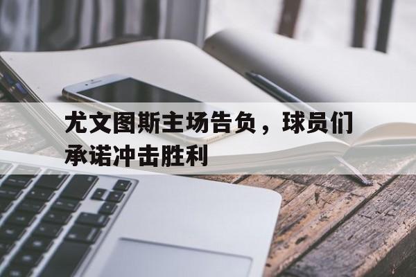 半岛体育下载-尤文图斯主场告负,球员们承诺冲击胜利是真的吗